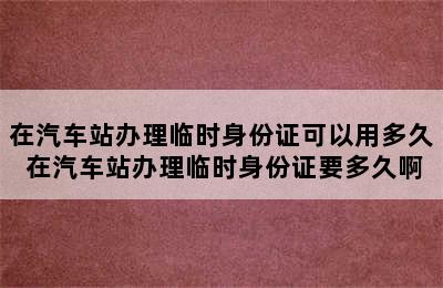 在汽车站办理临时身份证可以用多久 在汽车站办理临时身份证要多久啊